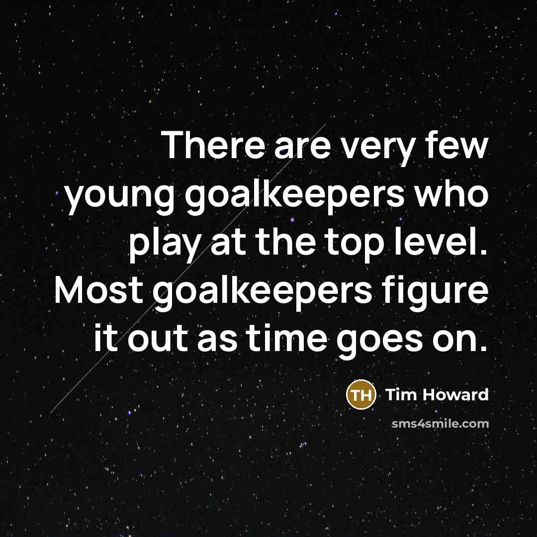 “There are very few young goalkeepers who play at the top level. Most goalkeepers figure it out as time goes on.” quote by Tim Howard