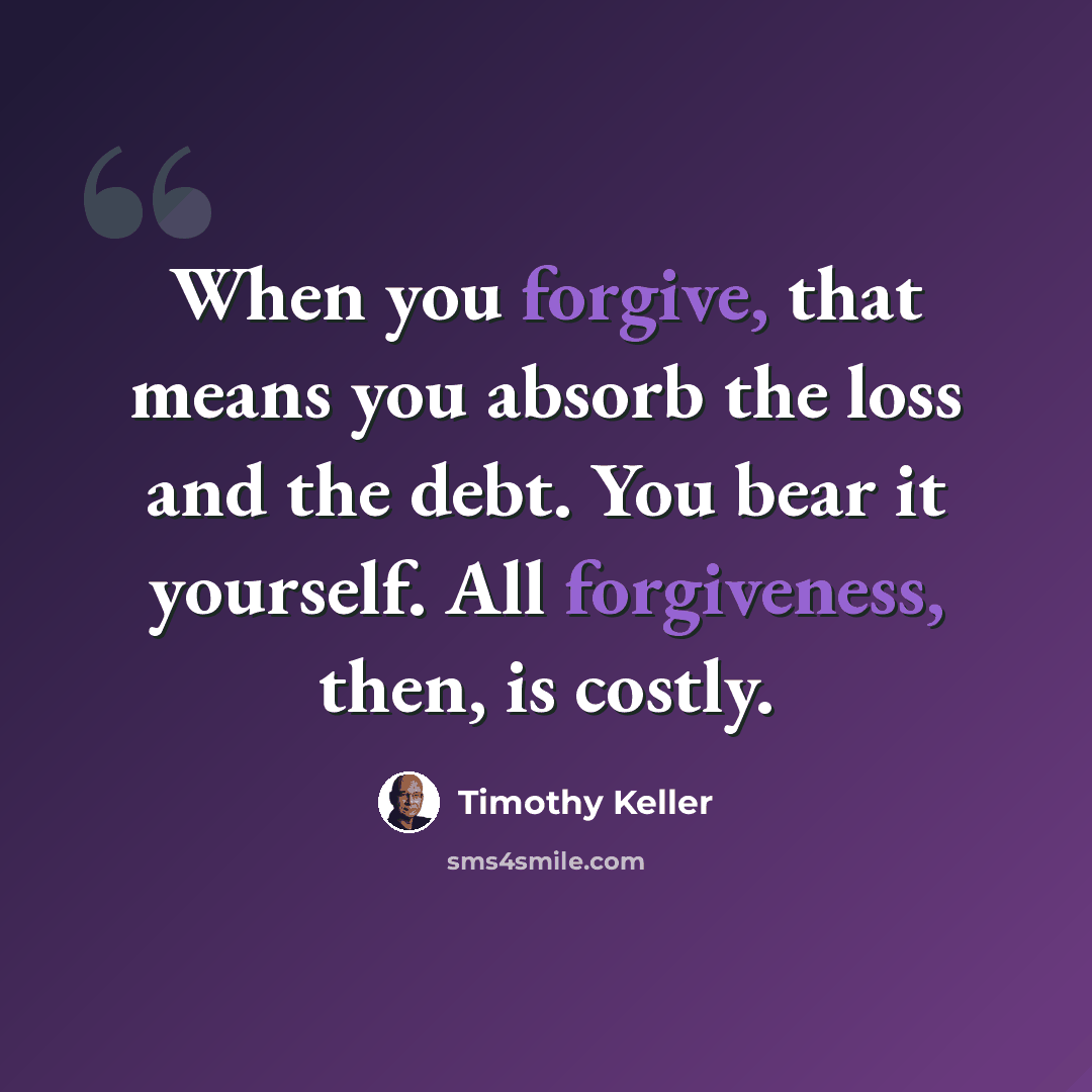 “When you forgive, that means you absorb the loss and the debt. You bear it yourself. All forgiveness, then, is costly.” quote by Timothy Keller