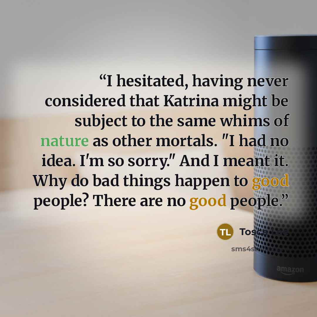 “I hesitated, having never considered that Katrina might be subject to the same whims of nature as other mortals. "I had no idea. I'm so sorry." And I meant it. Why do bad things happen to good people? There are no good people.” quote by Tosca Lee