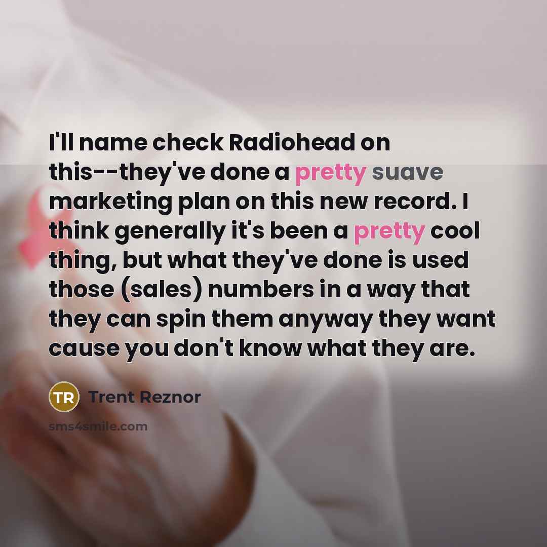 “I'll name check Radiohead on this--they've done a pretty suave marketing plan on this new record. I think generally it's been a pretty cool thing, but what they've done is used those (sales) numbers in a way that they can spin them anyway they want cause you don't know what they are.” quote by Trent Reznor