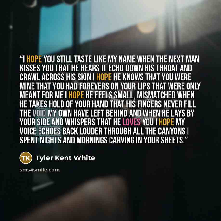 “I hope you still taste like my name when the next man kisses you that he hears it echo down his throat and crawl across his skin I hope he knows that you were mine that you had forevers on your lips that were only meant for me I hope he feels small, mismatched when he takes hold of your hand that…” quote by Tyler Kent White