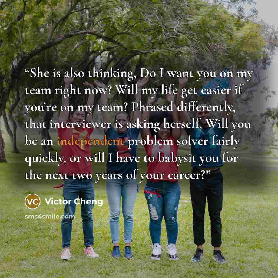 “She is also thinking, Do I want you on my team right now? Will my life get easier if you’re on my team? Phrased differently, that interviewer is asking herself, Will you be an independent problem solver fairly quickly, or will I have to babysit you for the next two years of your career?” quote by Victor Cheng
