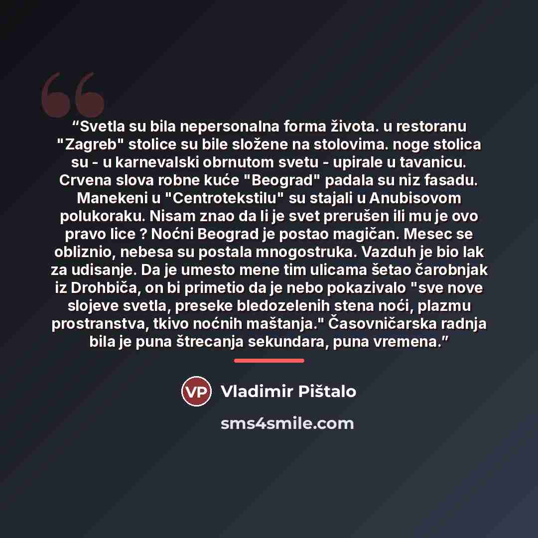 “Svetla su bila nepersonalna forma života. u restoranu "Zagreb" stolice su bile složene na stolovima. noge stolica su - u karnevalski obrnutom svetu - upirale u tavanicu. Crvena slova robne kuće "Beograd" padala su niz fasadu. Manekeni u "Centrotekstilu" su stajali u Anubisovom polukoraku. Nisam…” quote by Vladimir Pištalo