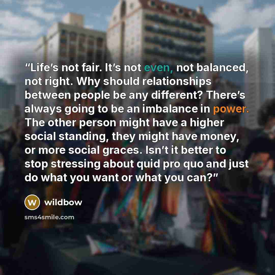 “Life’s not fair. It’s not even, not balanced, not right. Why should relationships between people be any different? There’s always going to be an imbalance in power. The other person might have a higher social standing, they might have money, or more social graces. Isn’t it better to stop stressing…” quote by wildbow