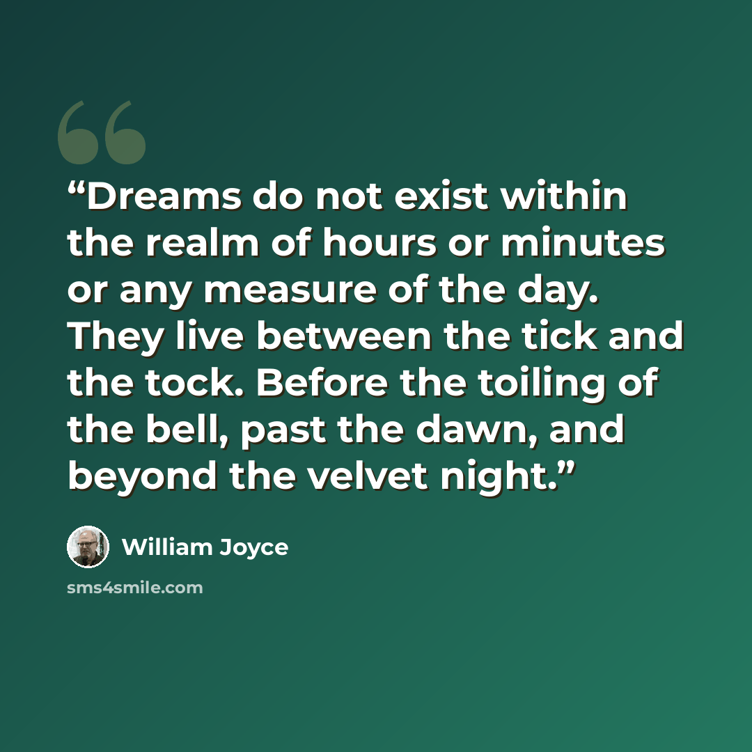 “Dreams do not exist within the realm of hours or minutes or any measure of the day. They live between the tick and the tock. Before the toiling of the bell, past the dawn, and beyond the velvet night.” quote by William Joyce