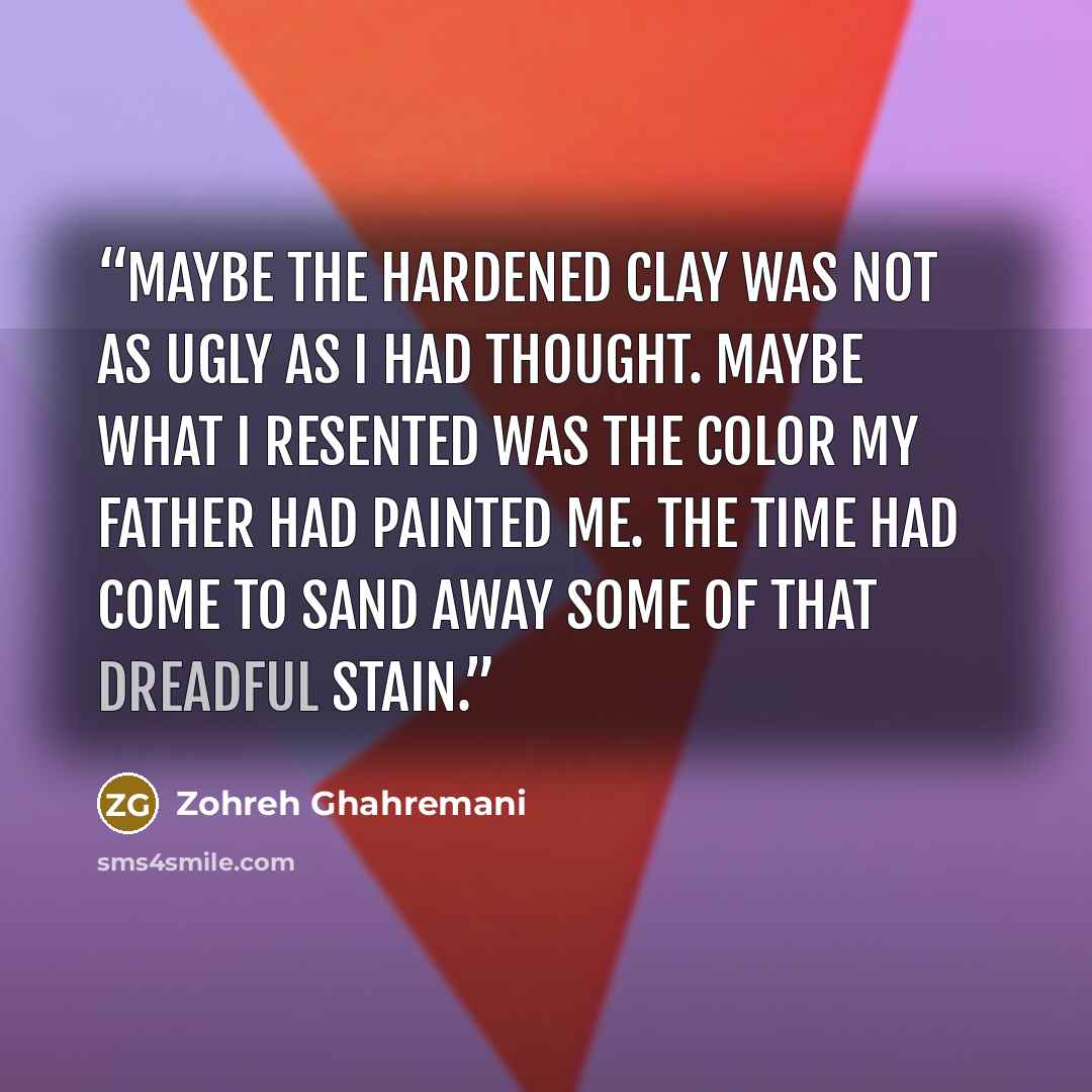 “Maybe the hardened clay was not as ugly as I had thought. Maybe what I resented was the color my father had painted me. The time had come to sand away some of that dreadful stain.” quote by Zohreh Ghahremani