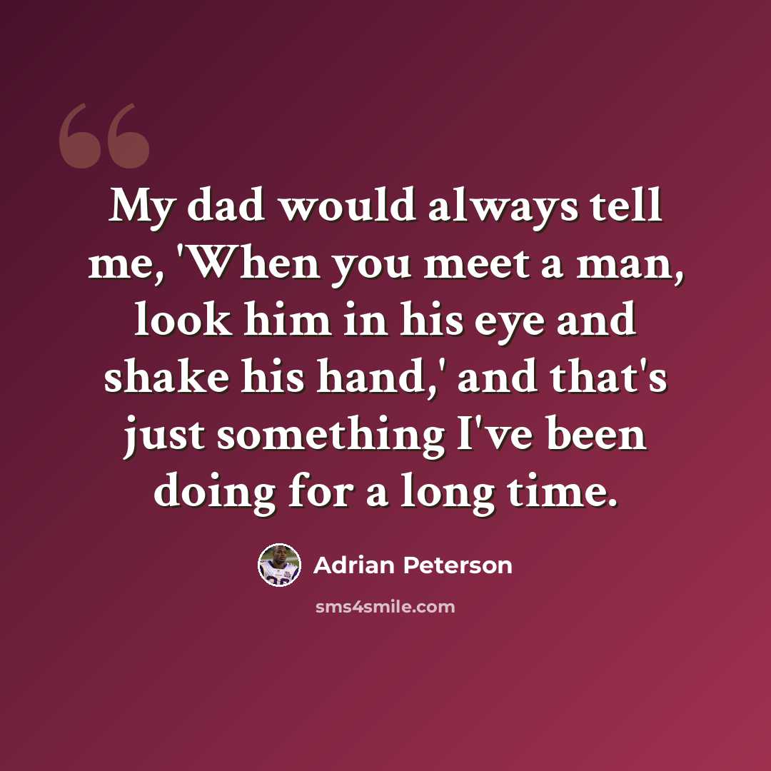 “My dad would always tell me, 'When you meet a man, look him in his eye and shake his hand,' and that's just something I've been doing for a long time.” quote by Adrian Peterson