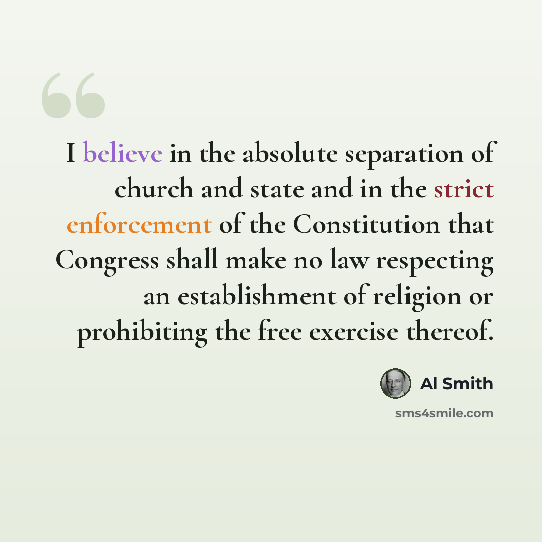“I believe in the absolute separation of church and state and in the strict enforcement of the Constitution that Congress shall make no law respecting an establishment of religion or prohibiting the free exercise thereof.” quote by Al Smith