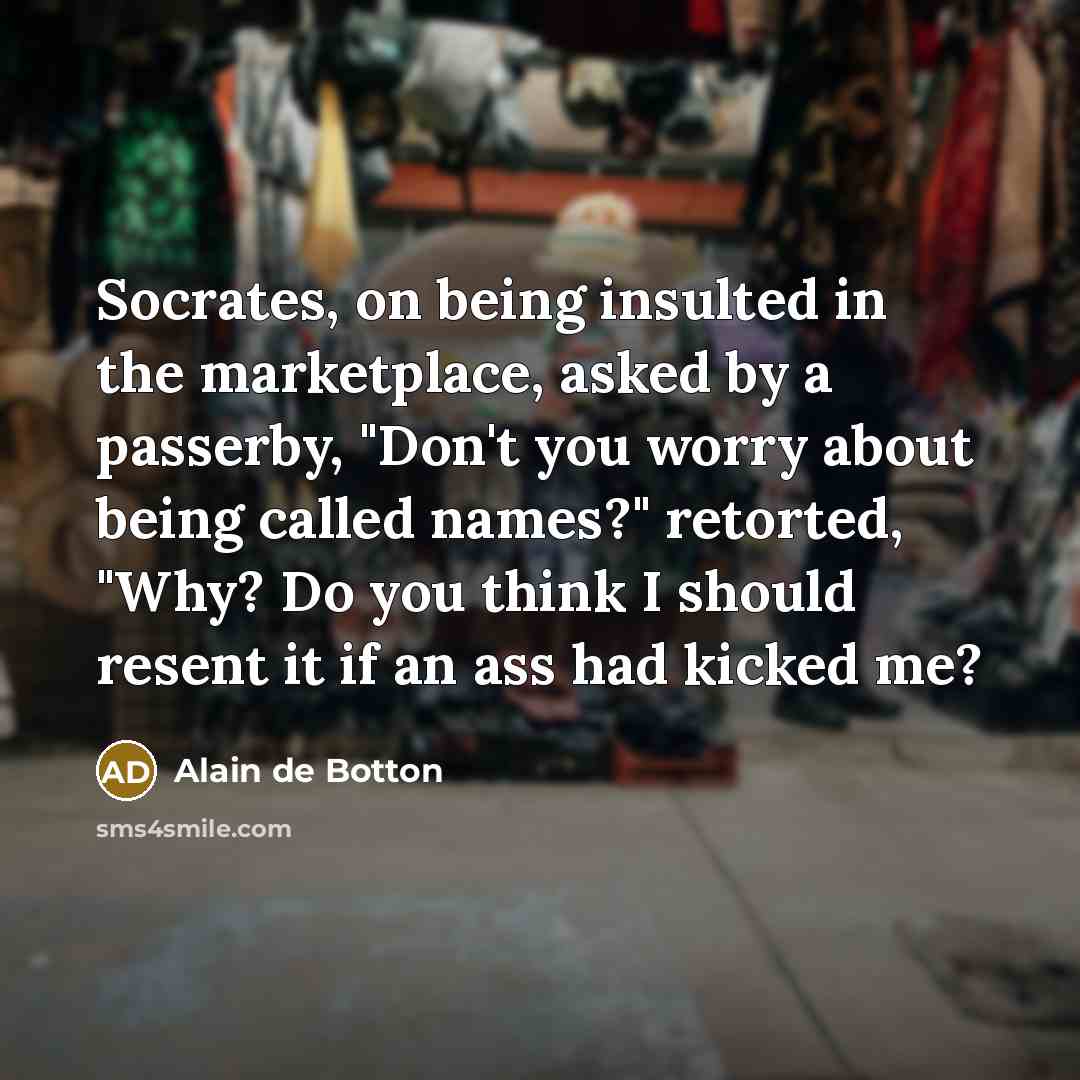 “Socrates, on being insulted in the marketplace, asked by a passerby, "Don't you worry about being called names?" retorted, "Why? Do you think I should resent it if an ass had kicked me?” quote by Alain de Botton
