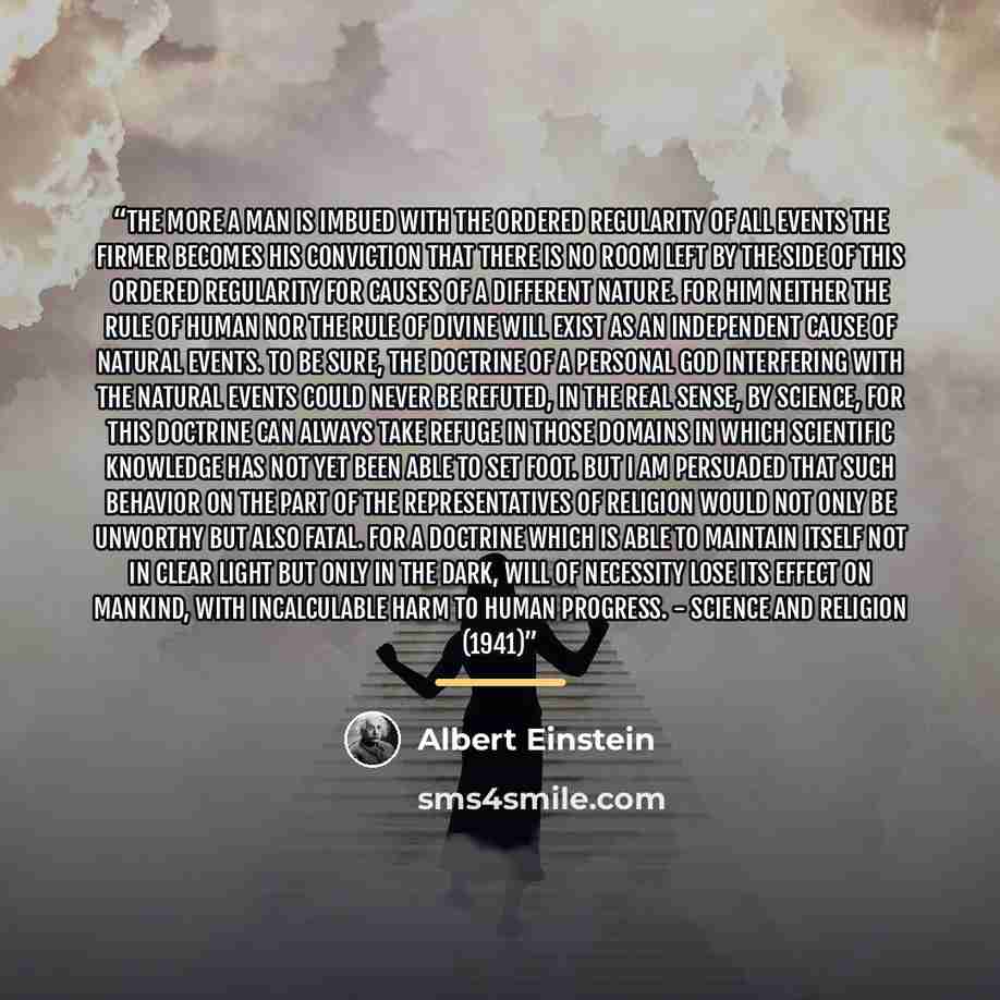“The more a man is imbued with the ordered regularity of all events the firmer becomes his conviction that there is no room left by the side of this ordered regularity for causes of a different nature. For him neither the rule of human nor the rule of divine will exist as an independent cause of…” quote by Albert Einstein