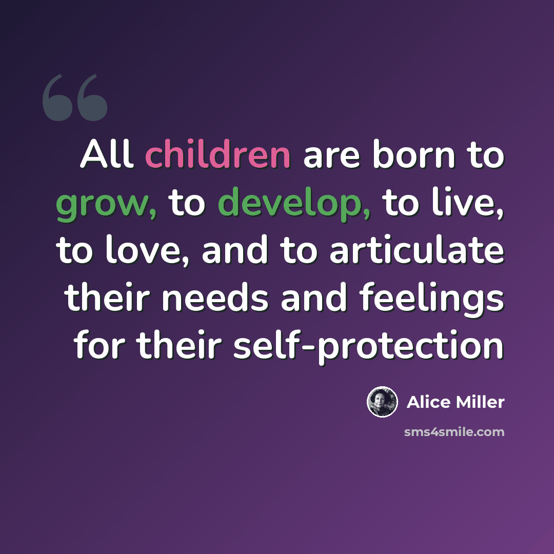“All children are born to grow, to develop, to live, to love, and to articulate their needs and feelings for their self-protection” quote by Alice Miller
