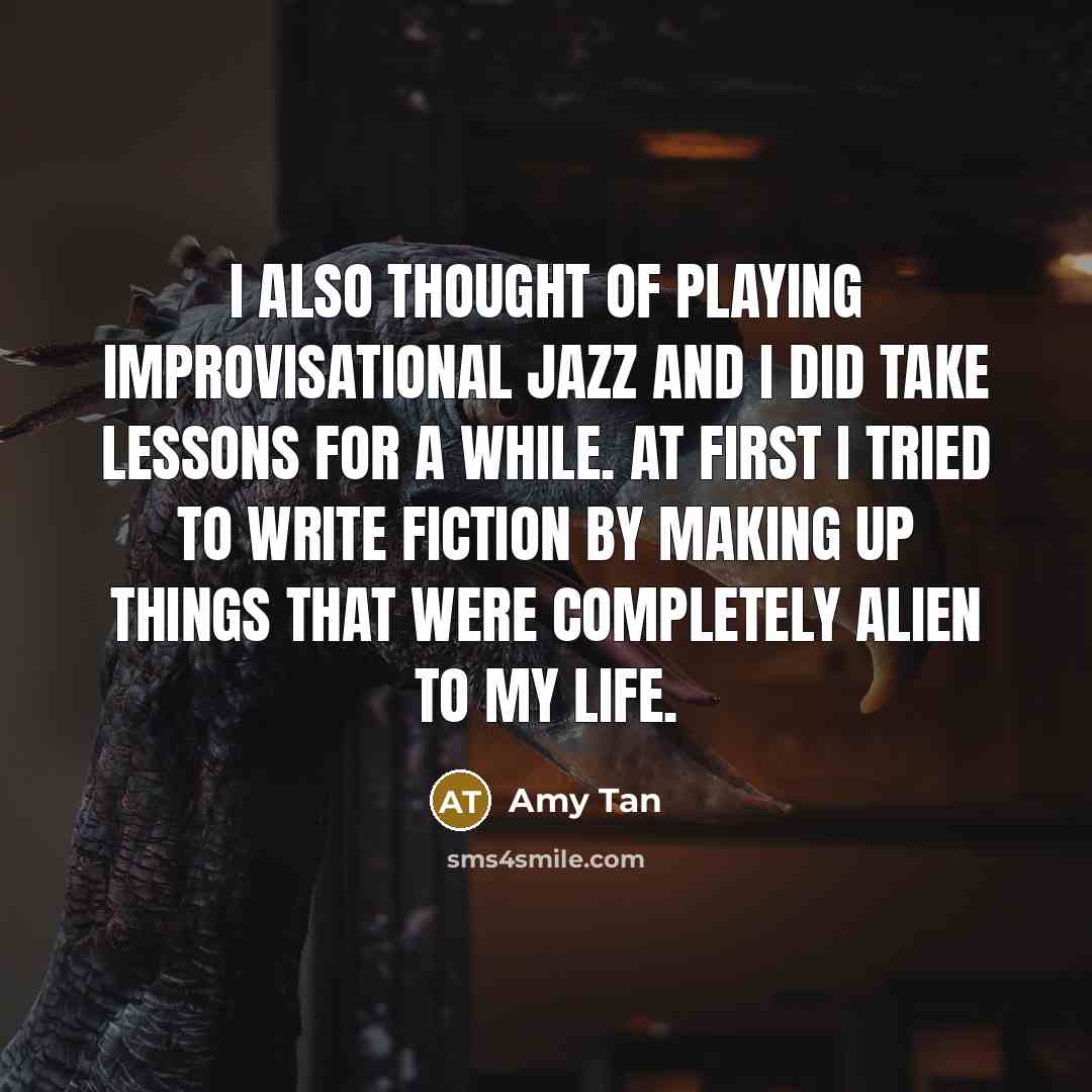 “I also thought of playing improvisational jazz and I did take lessons for a while. At first I tried to write fiction by making up things that were completely alien to my life.” quote by Amy Tan