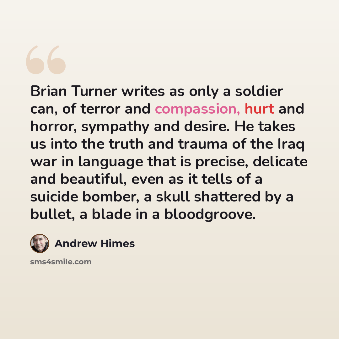 “Brian Turner writes as only a soldier can, of terror and compassion, hurt and horror, sympathy and desire. He takes us into the truth and trauma of the Iraq war in language that is precise, delicate and beautiful, even as it tells of a suicide bomber, a skull shattered by a bullet, a blade in a…” quote by Andrew Himes