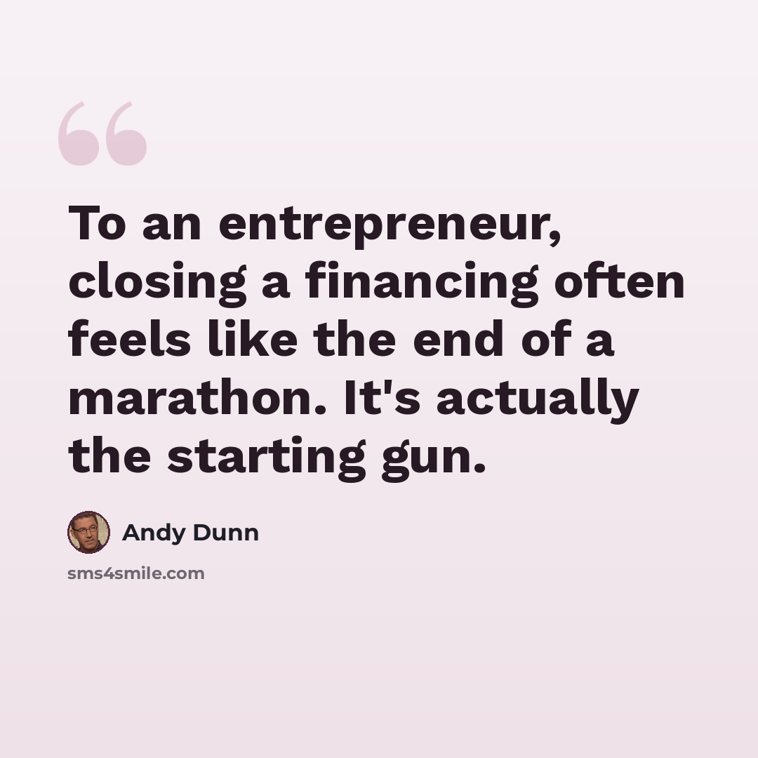 “To an entrepreneur, closing a financing often feels like the end of a marathon. It's actually the starting gun.” quote by Andy Dunn