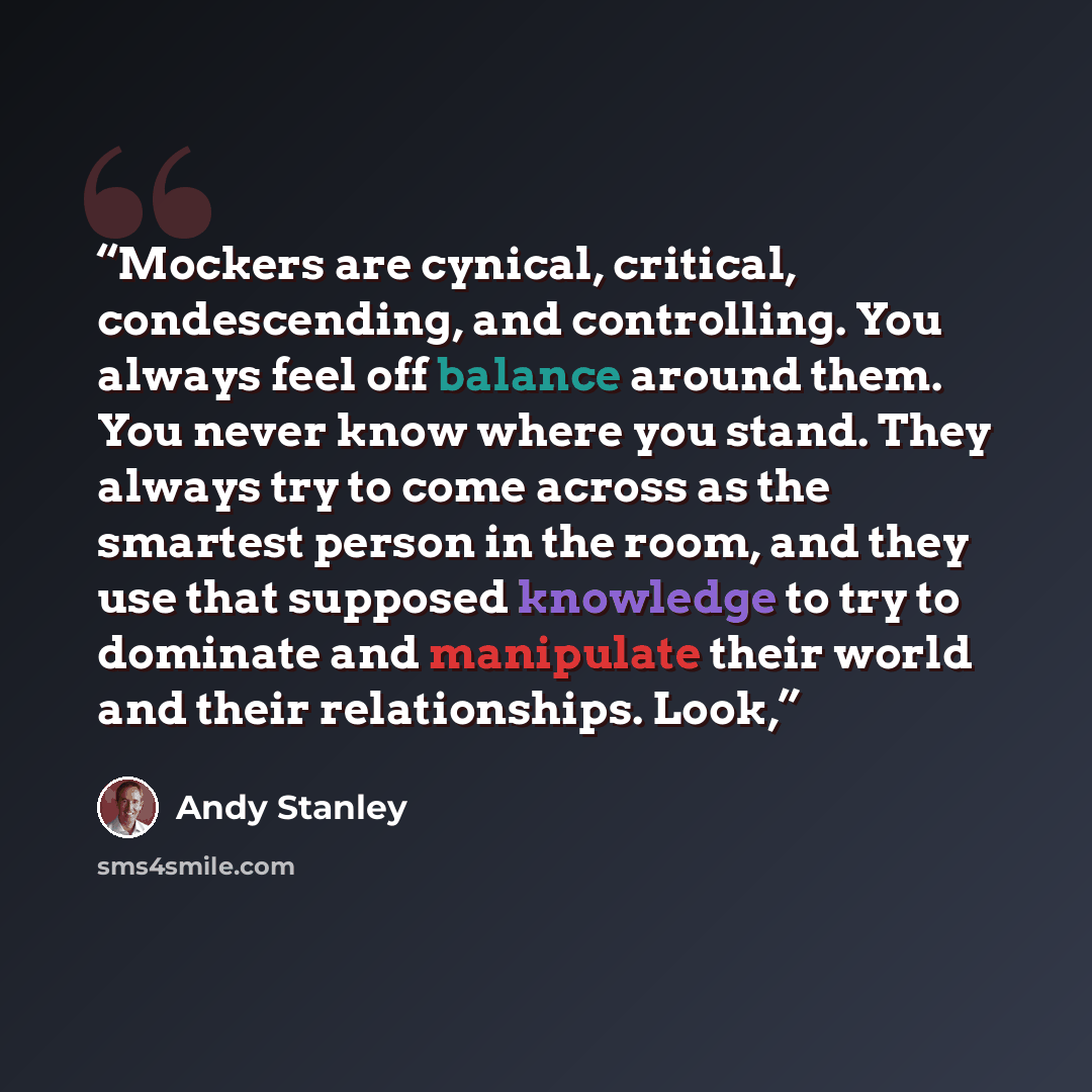 “Mockers are cynical, critical, condescending, and controlling. You always feel off balance around them. You never know where you stand. They always try to come across as the smartest person in the room, and they use that supposed knowledge to try to dominate and manipulate their world and their…” quote by Andy Stanley