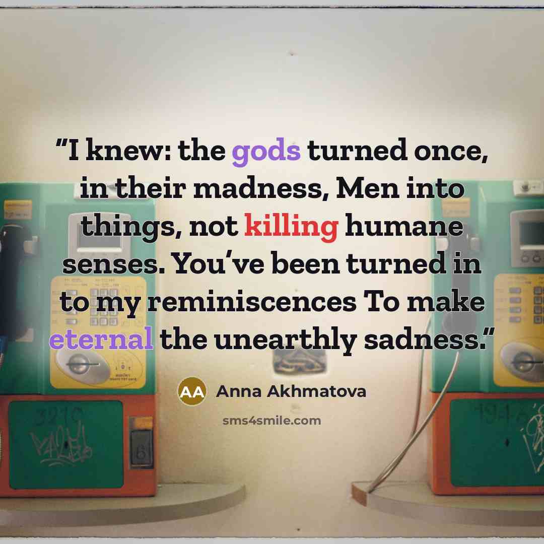 “I knew: the gods turned once, in their madness, Men into things, not killing humane senses. You’ve been turned in to my reminiscences To make eternal the unearthly sadness.” quote by Anna Akhmatova