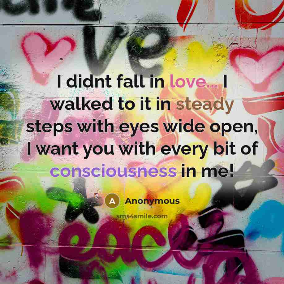 “I didnt fall in love... I walked to it in steady steps with eyes wide open, I want you with every bit of consciousness in me!” quote by Anonymous