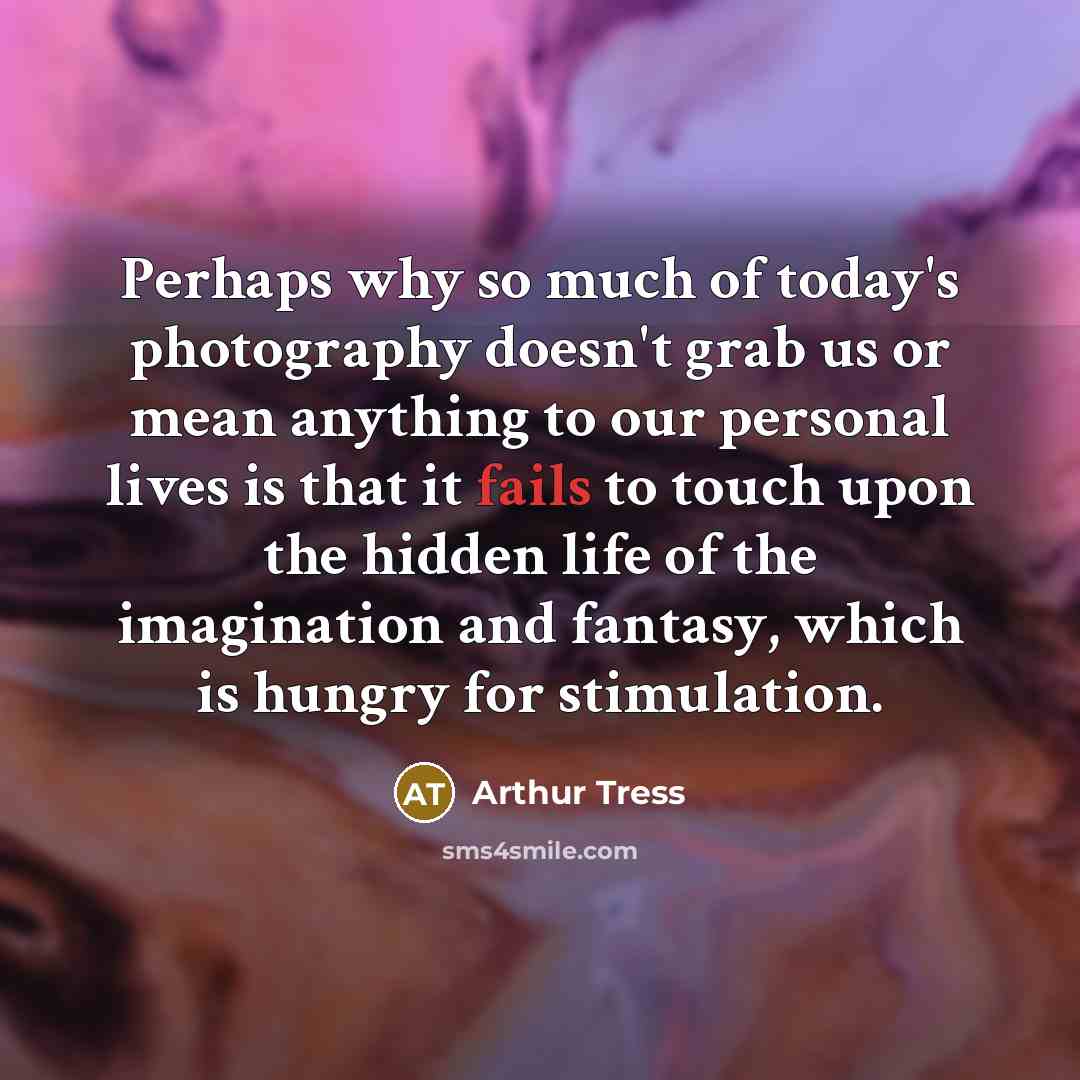 “Perhaps why so much of today's photography doesn't grab us or mean anything to our personal lives is that it fails to touch upon the hidden life of the imagination and fantasy, which is hungry for stimulation.” quote by Arthur Tress