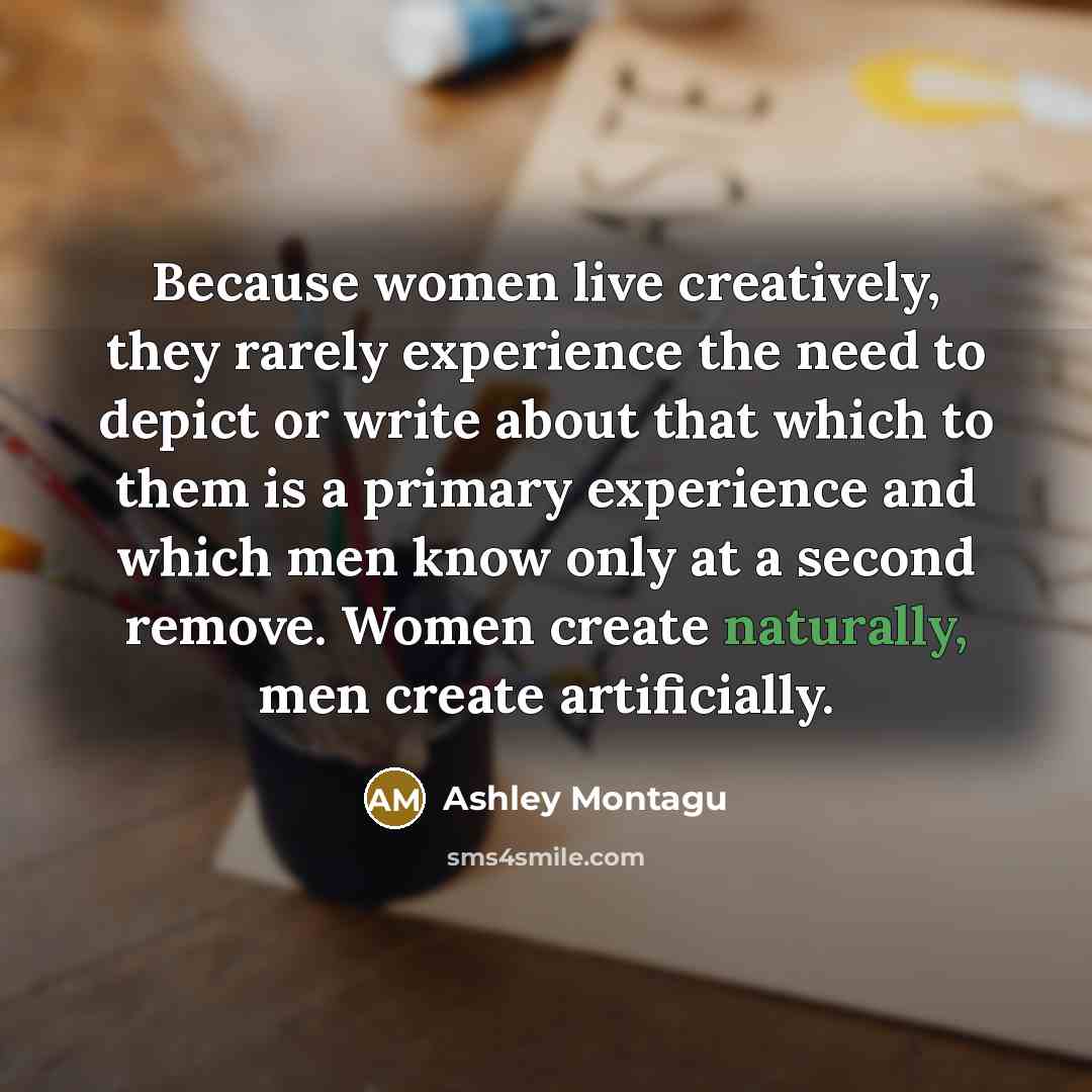 “Because women live creatively, they rarely experience the need to depict or write about that which to them is a primary experience and which men know only at a second remove. Women create naturally, men create artificially.” quote by Ashley Montagu