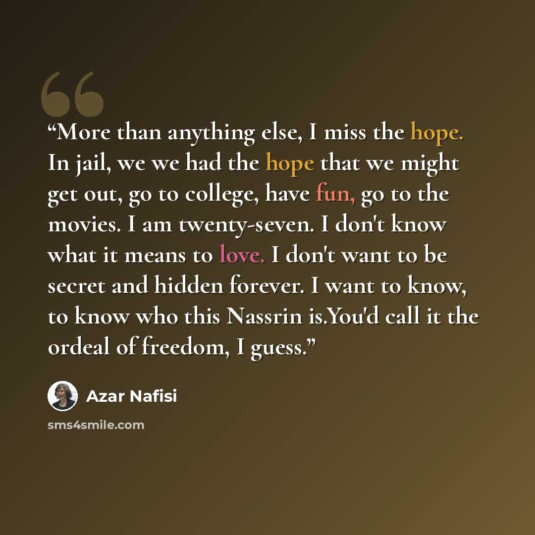 “More than anything else, I miss the hope. In jail, we we had the hope that we might get out, go to college, have fun, go to the movies. I am twenty-seven. I don't know what it means to love. I don't want to be secret and hidden forever. I want to know, to know who this Nassrin is.You'd call it the…” quote by Azar Nafisi