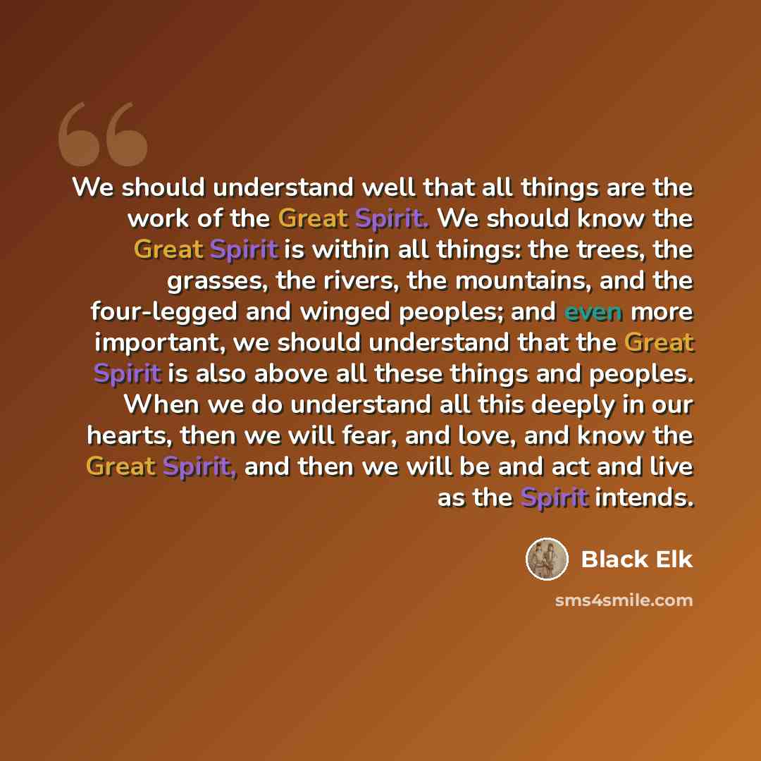 “We should understand well that all things are the work of the Great Spirit. We should know the Great Spirit is within all things: the trees, the grasses, the rivers, the mountains, and the four-legged and winged peoples; and even more important, we should understand that the Great Spirit is also…” quote by Black Elk