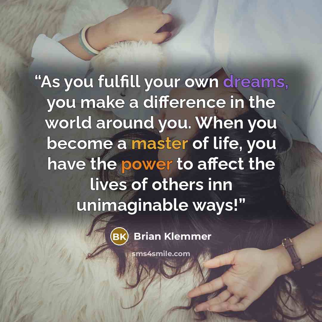 “As you fulfill your own dreams, you make a difference in the world around you. When you become a master of life, you have the power to affect the lives of others inn unimaginable ways!” quote by Brian Klemmer