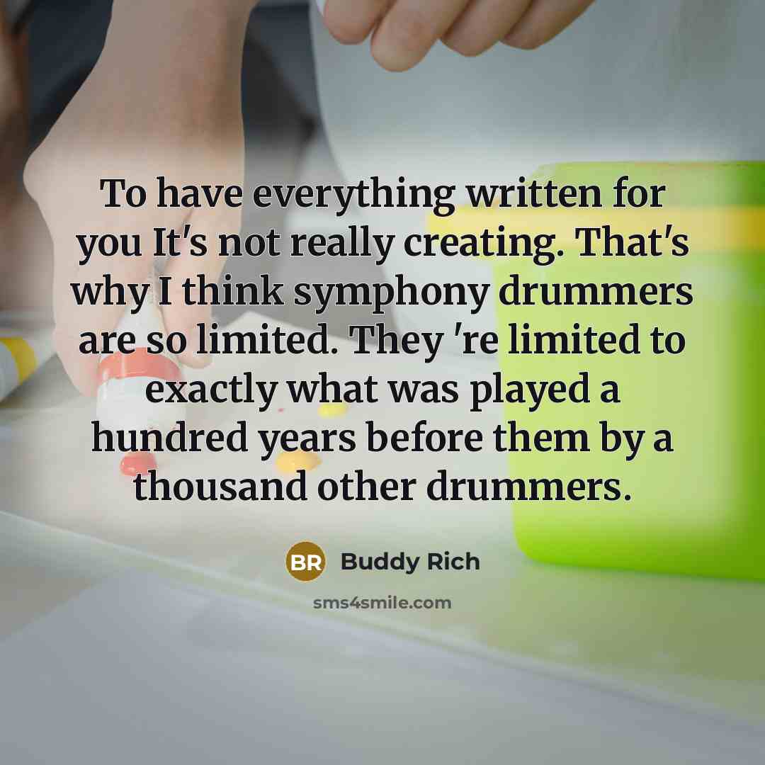 “To have everything written for you It's not really creating. That's why I think symphony drummers are so limited. They 're limited to exactly what was played a hundred years before them by a thousand other drummers.” quote by Buddy Rich
