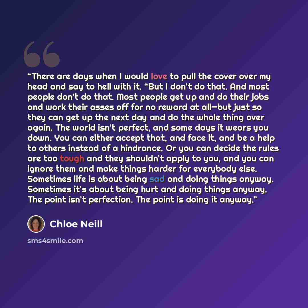 “There are days when I would love to pull the cover over my head and say to hell with it. “But I don’t do that. And most people don’t do that. Most people get up and do their jobs and work their asses off for no reward at all—but just so they can get up the next day and do the whole thing over…” quote by Chloe Neill
