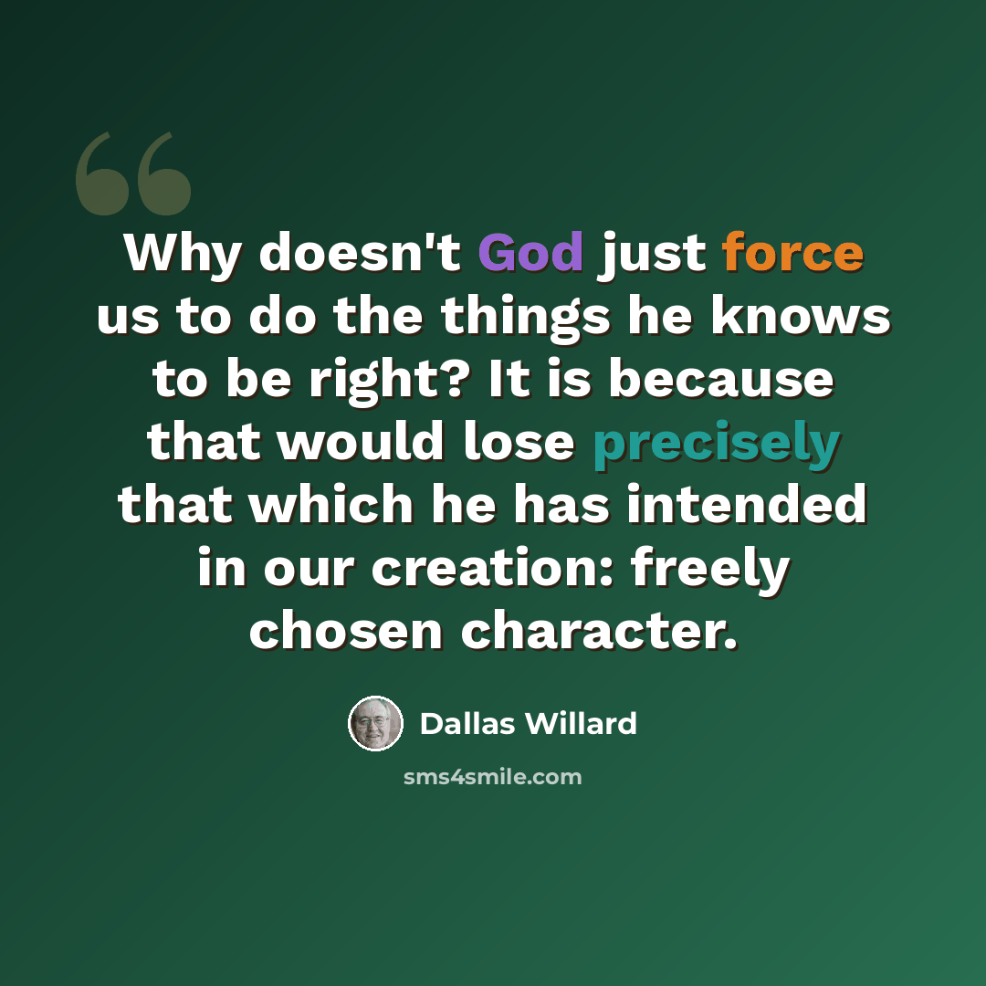 “Why doesn't God just force us to do the things he knows to be right? It is because that would lose precisely that which he has intended in our creation: freely chosen character.” quote by Dallas Willard