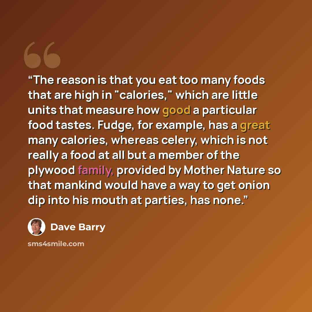 “The reason is that you eat too many foods that are high in "calories," which are little units that measure how good a particular food tastes. Fudge, for example, has a great many calories, whereas celery, which is not really a food at all but a member of the plywood family, provided by Mother…” quote by Dave Barry