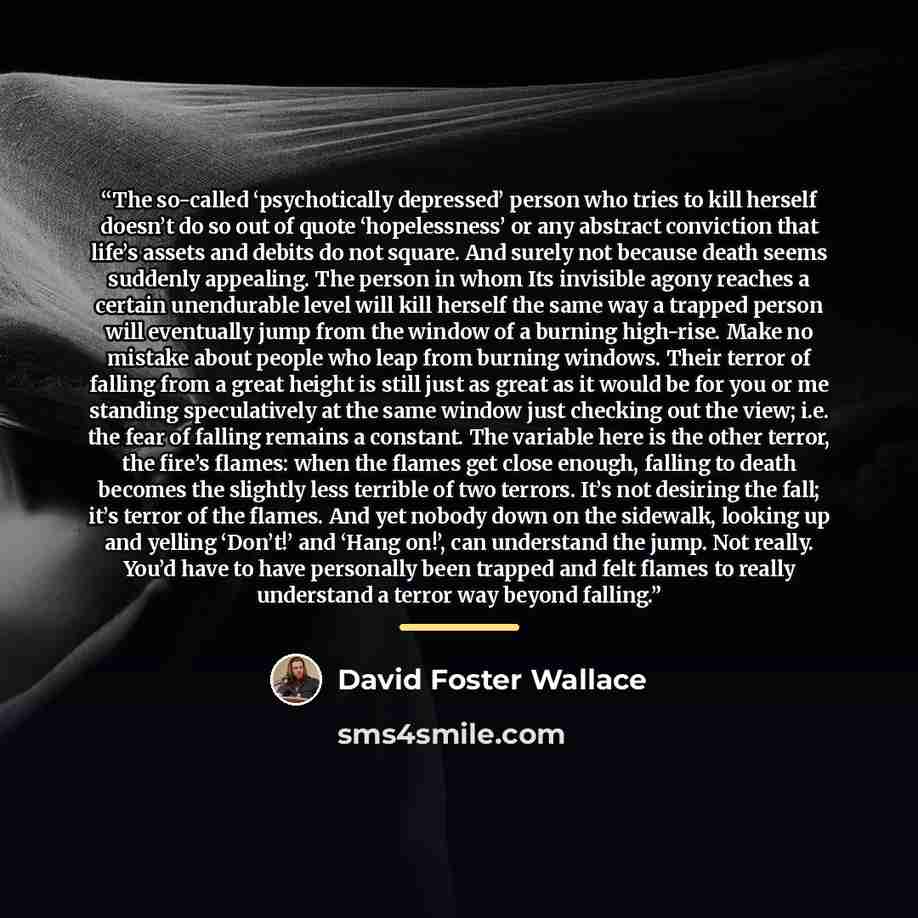“The so-called ‘psychotically depressed’ person who tries to kill herself doesn’t do so out of quote ‘hopelessness’ or any abstract conviction that life’s assets and debits do not square. And surely not because death seems suddenly appealing. The person in whom Its invisible agony reaches a certain…” quote by David Foster Wallace