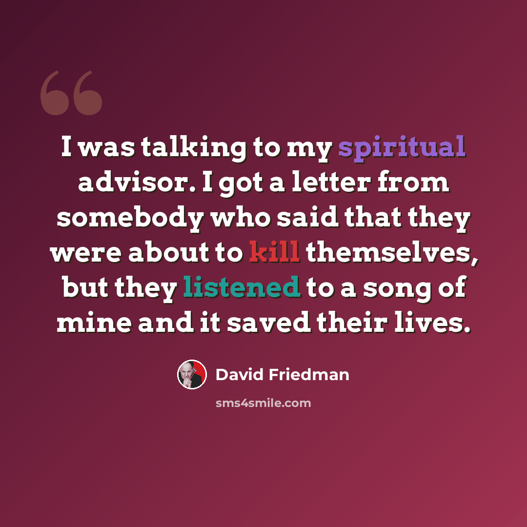 “I was talking to my spiritual advisor. I got a letter from somebody who said that they were about to kill themselves, but they listened to a song of mine and it saved their lives.” quote by David Friedman