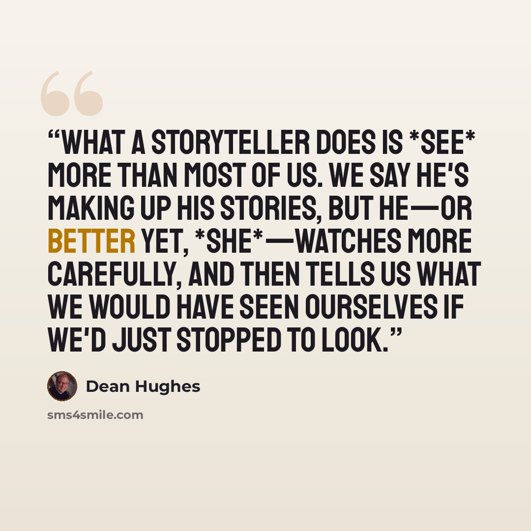 “What a storyteller does is *see* more than most of us. We say he's making up his stories, but he—or better yet, *she*—watches more carefully, and then tells us what we would have seen ourselves if we'd just stopped to look.” quote by Dean Hughes