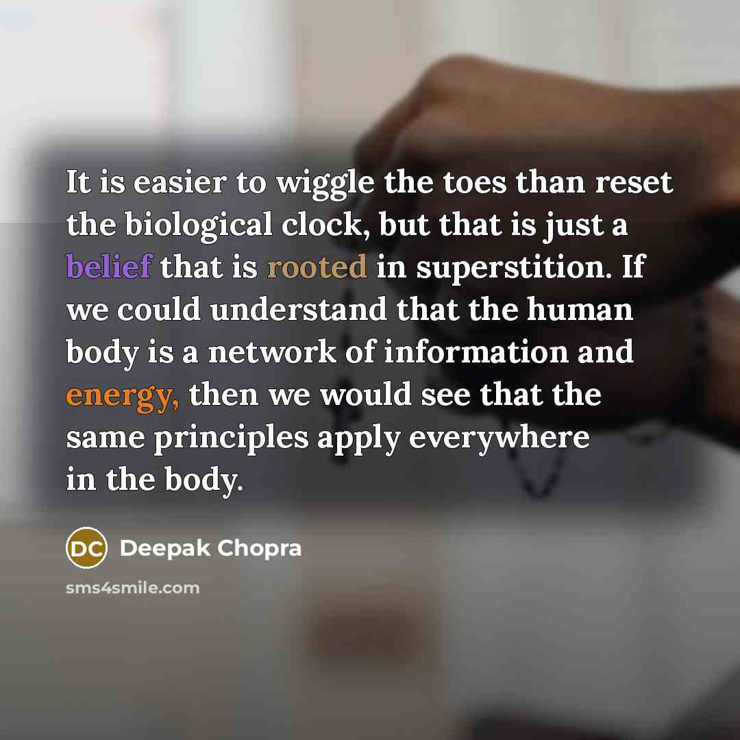 “It is easier to wiggle the toes than reset the biological clock, but that is just a belief that is rooted in superstition. If we could understand that the human body is a network of information and energy, then we would see that the same principles apply everywhere in the body.” quote by Deepak Chopra