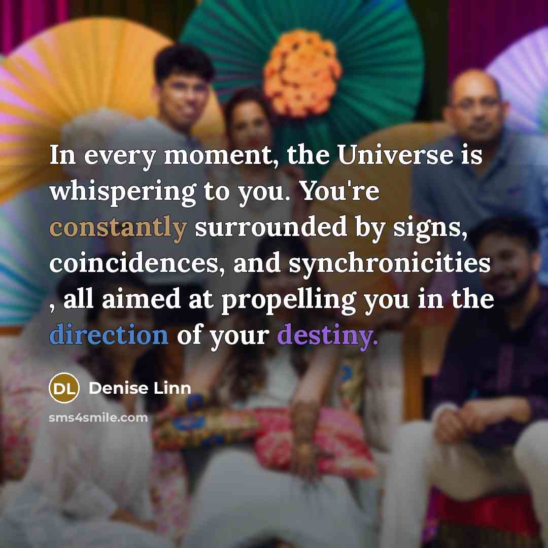 “In every moment, the Universe is whispering to you. You're constantly surrounded by signs, coincidences, and synchronicities , all aimed at propelling you in the direction of your destiny.” quote by Denise Linn