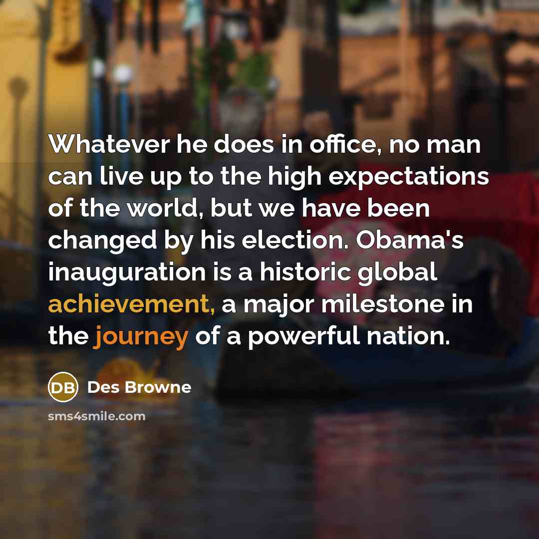 “Whatever he does in office, no man can live up to the high expectations of the world, but we have been changed by his election. Obama's inauguration is a historic global achievement, a major milestone in the journey of a powerful nation.” quote by Des Browne