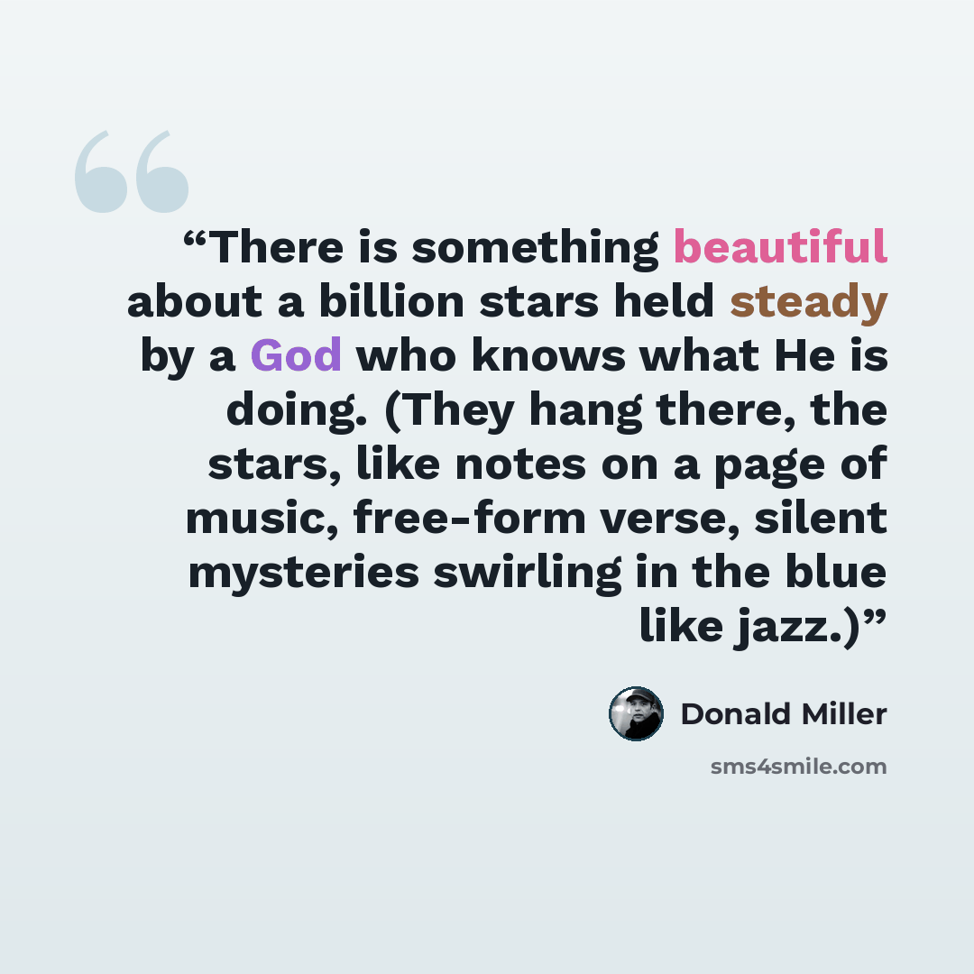 “There is something beautiful about a billion stars held steady by a God who knows what He is doing. (They hang there, the stars, like notes on a page of music, free-form verse, silent mysteries swirling in the blue like jazz.)” quote by Donald Miller