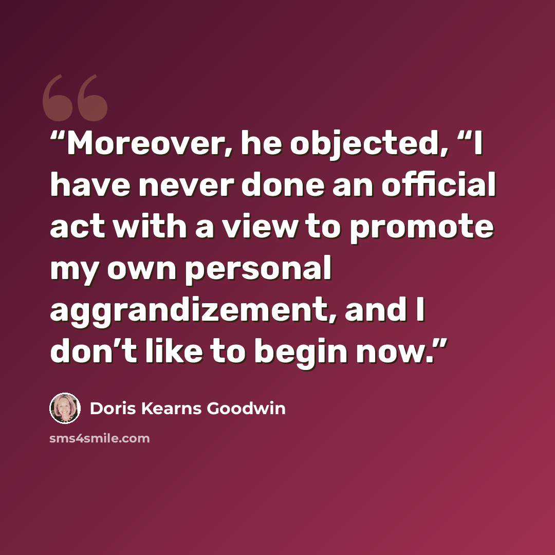 “Moreover, he objected, “I have never done an official act with a view to promote my own personal aggrandizement, and I don’t like to begin now.” quote by Doris Kearns Goodwin