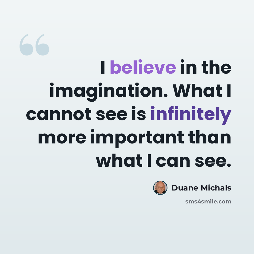 “I believe in the imagination. What I cannot see is infinitely more important than what I can see.” quote by Duane Michals