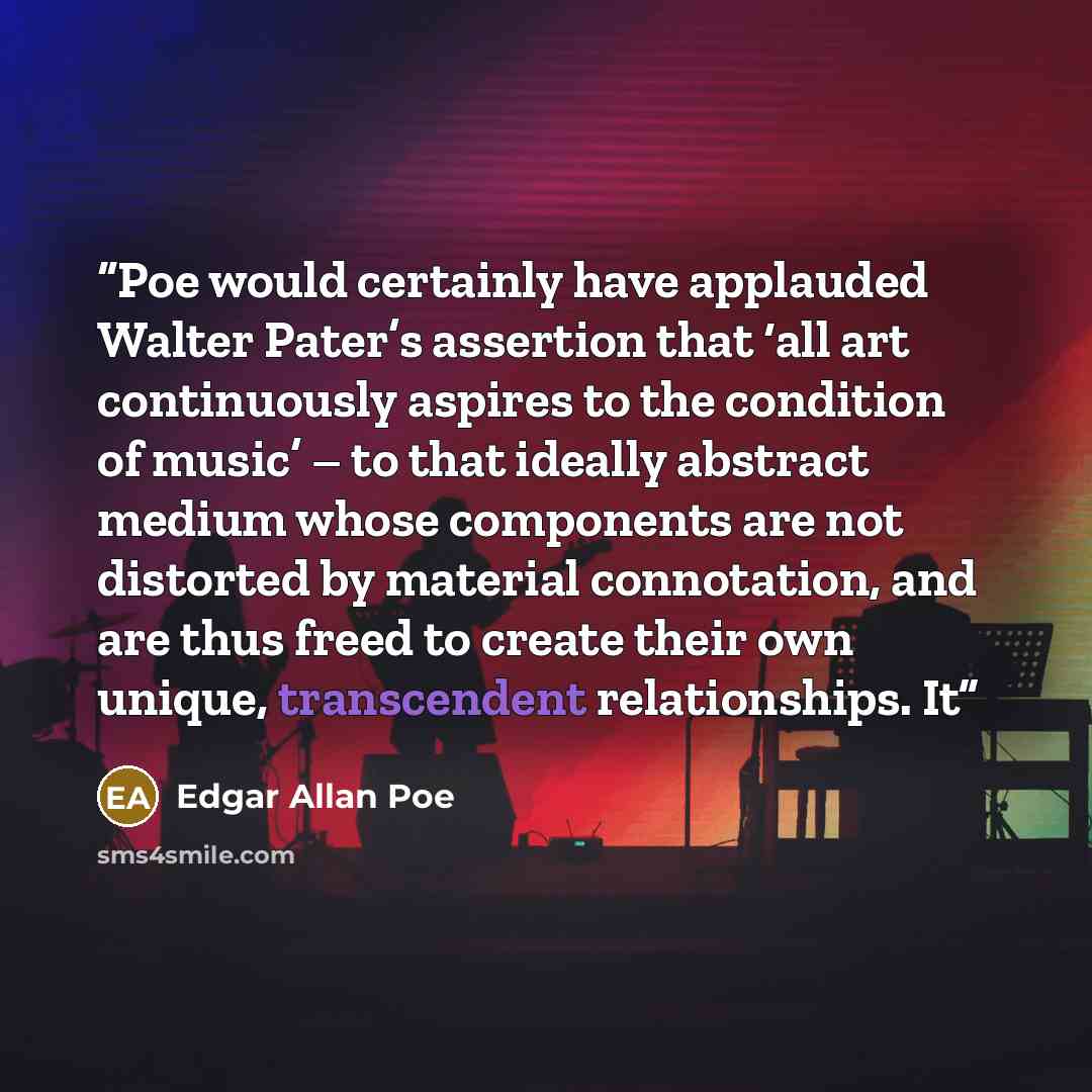 “Poe would certainly have applauded Walter Pater’s assertion that ‘all art continuously aspires to the condition of music’ – to that ideally abstract medium whose components are not distorted by material connotation, and are thus freed to create their own unique, transcendent relationships. It” quote by Edgar Allan Poe
