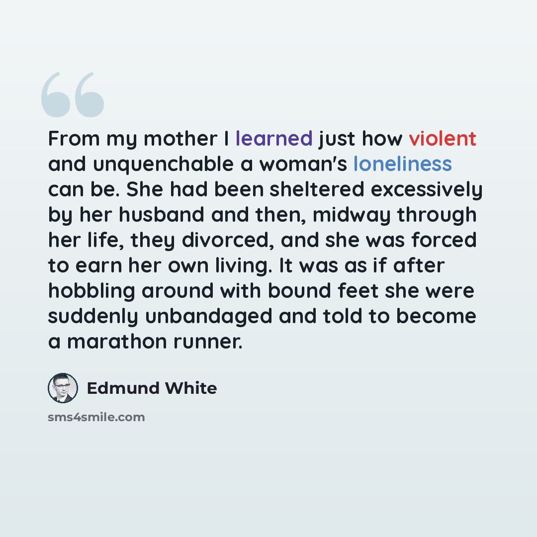 “From my mother I learned just how violent and unquenchable a woman's loneliness can be. She had been sheltered excessively by her husband and then, midway through her life, they divorced, and she was forced to earn her own living. It was as if after hobbling around with bound feet she were…” quote by Edmund White
