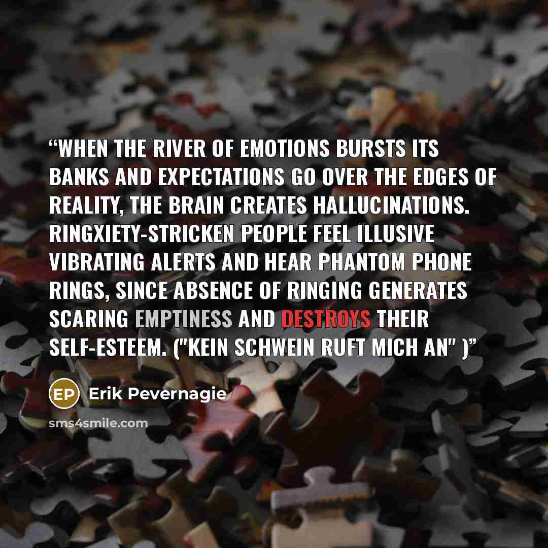 “When the river of emotions bursts its banks and expectations go over the edges of reality, the brain creates hallucinations. Ringxiety-stricken people feel illusive vibrating alerts and hear phantom phone rings, since absence of ringing generates scaring emptiness and destroys their self-esteem…” quote by Erik Pevernagie