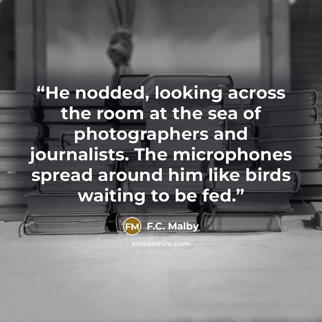 “He nodded, looking across the room at the sea of photographers and journalists. The microphones spread around him like birds waiting to be fed.” quote by F.C. Malby