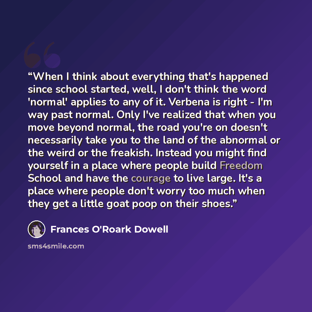 “When I think about everything that's happened since school started, well, I don't think the word 'normal' applies to any of it. Verbena is right - I'm way past normal. Only I've realized that when you move beyond normal, the road you're on doesn't necessarily take you to the land of the abnormal…” quote by Frances O'Roark Dowell