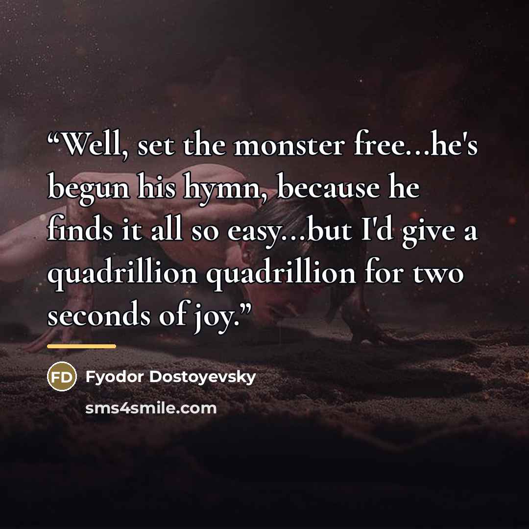 “Well, set the monster free...he's begun his hymn, because he finds it all so easy...but I'd give a quadrillion quadrillion for two seconds of joy.” quote by Fyodor Dostoyevsky