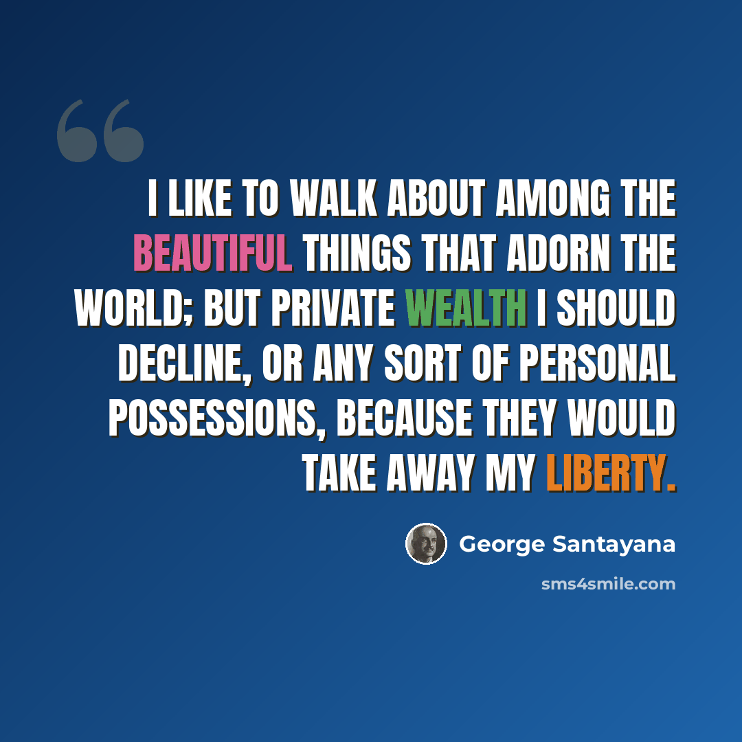 “I like to walk about among the beautiful things that adorn the world; but private wealth I should decline, or any sort of personal possessions, because they would take away my liberty.” quote by George Santayana