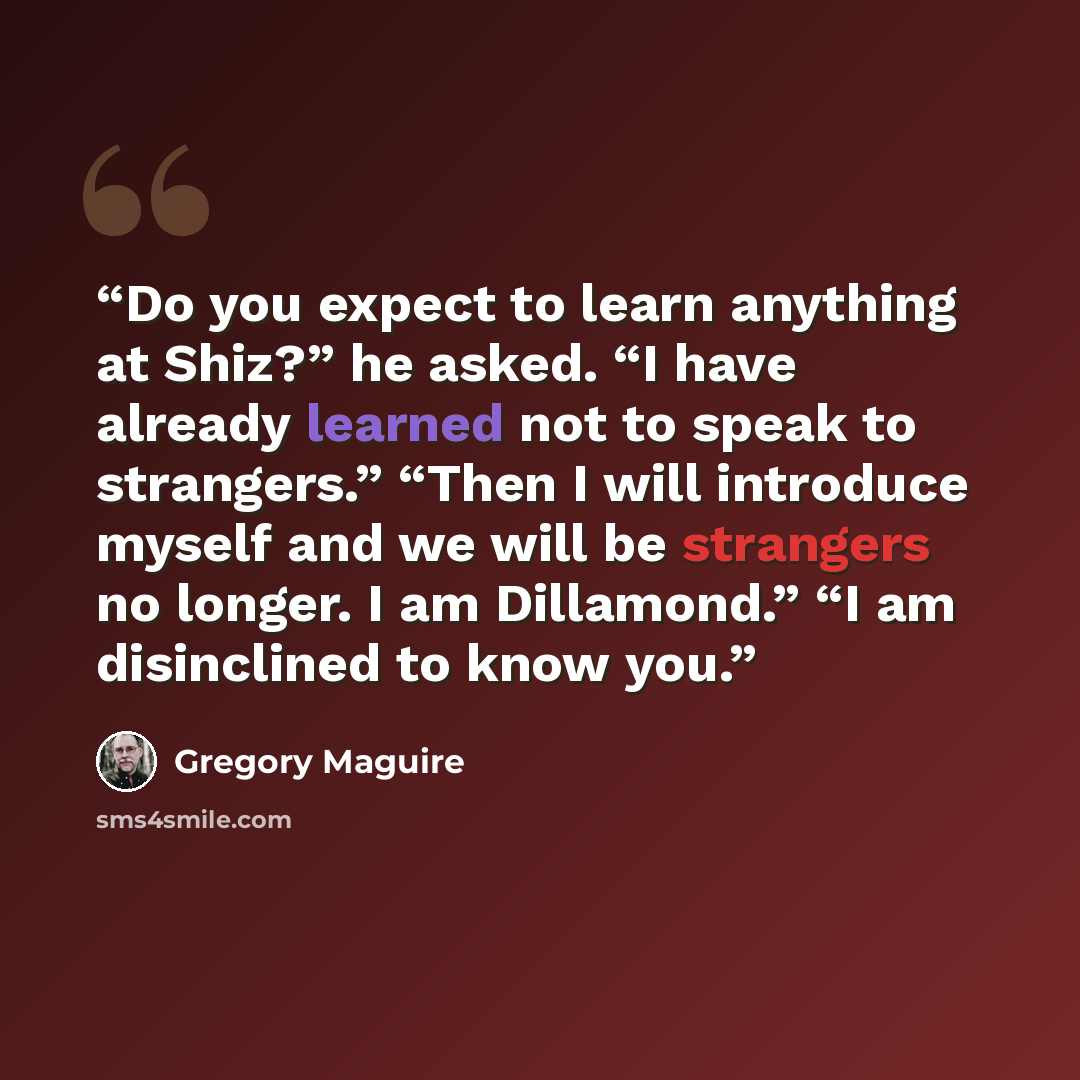 “Do you expect to learn anything at Shiz?” he asked. “I have already learned not to speak to strangers.” “Then I will introduce myself and we will be strangers no longer. I am Dillamond.” “I am disinclined to know you.” quote by Gregory Maguire