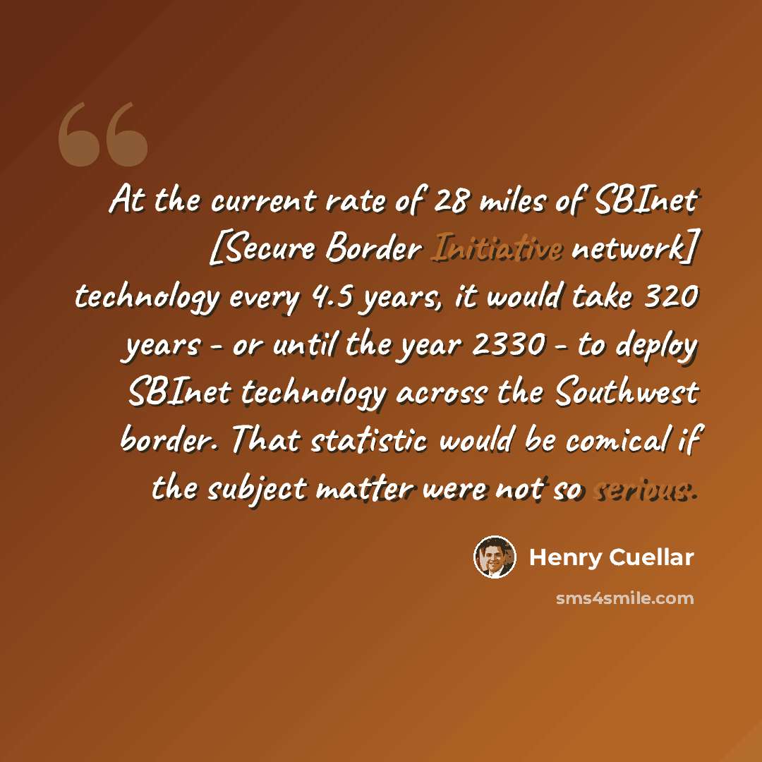 “At the current rate of 28 miles of SBInet [Secure Border Initiative network] technology every 4.5 years, it would take 320 years - or until the year 2330 - to deploy SBInet technology across the Southwest border. That statistic would be comical if the subject matter were not so serious.” quote by Henry Cuellar