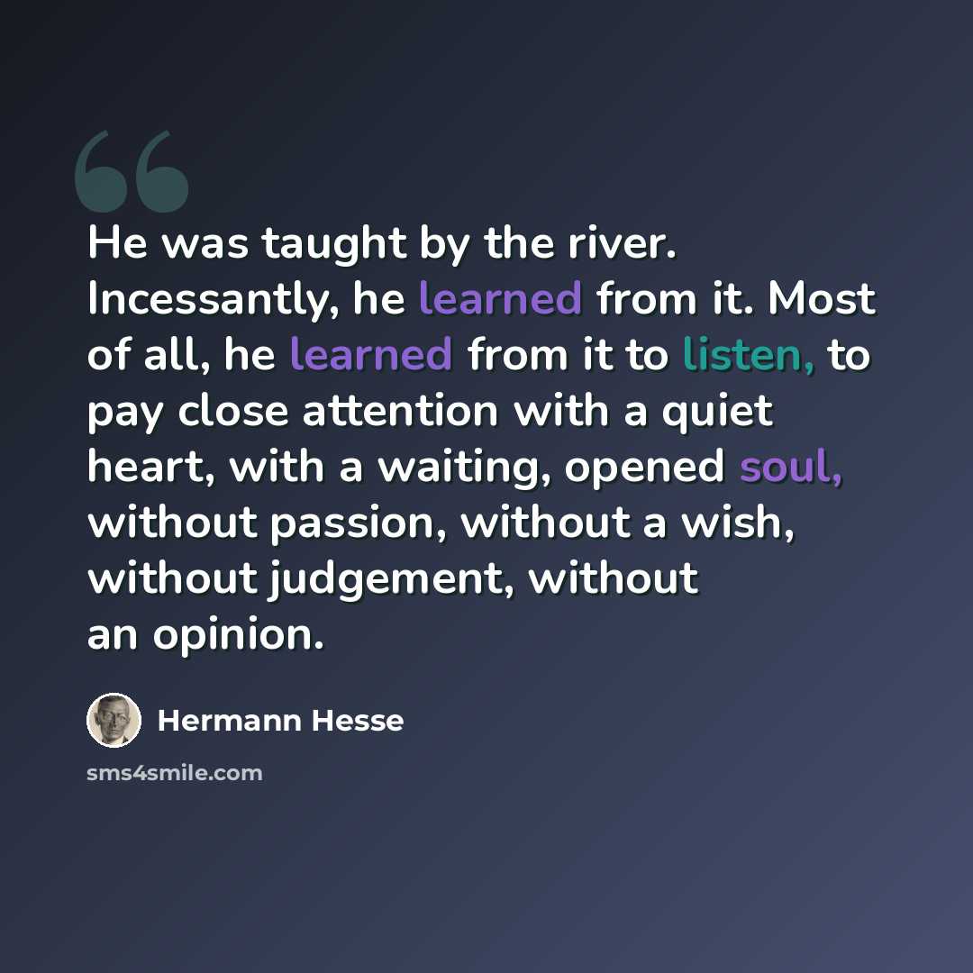 “He was taught by the river. Incessantly, he learned from it. Most of all, he learned from it to listen, to pay close attention with a quiet heart, with a waiting, opened soul, without passion, without a wish, without judgement, without an opinion.” quote by Hermann Hesse