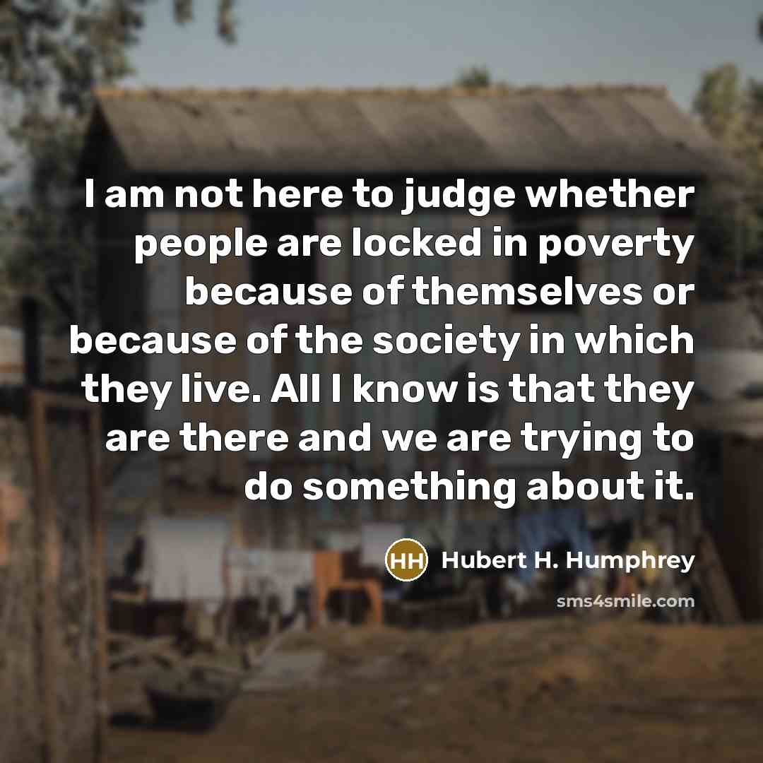 “I am not here to judge whether people are locked in poverty because of themselves or because of the society in which they live. All I know is that they are there and we are trying to do something about it.” quote by Hubert H. Humphrey